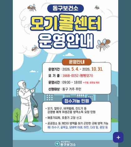 동구보건소 모기콜센터 운영안내

운영안내
운영기간 : 2026.5.4. ~ 2026.10.31.
모기콜 : 1668-0052 (빵빵모기)
운영시간 : 09:00 ~ 18:00 ※ 주말,공휴일 제외
신청대상 : 동구거주 주민

접수가능 민원
·모기, 깔따구, 바퀴벌레, 진드기 등 감염병 매개 위생곤충 방역소독 요청 민원
·해충기피제, 포충기 고장 신고
·공공장소 등 개인이 방역을 하기 곤란한 곳에 방역 가능
예)하수구, 골목길, 담벼락 아래, 하천, 다리 밑, 광장 등

더보기+

부산광역시 동구보건소
