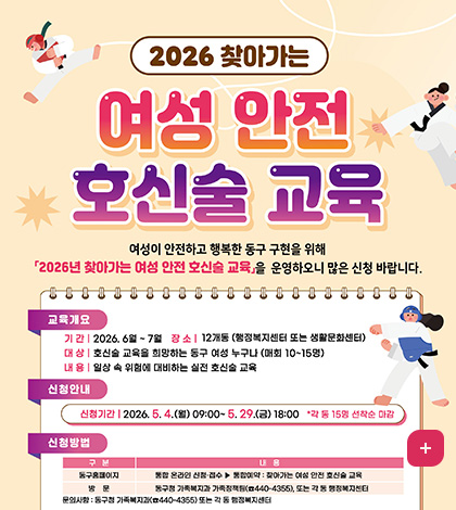 2026 찾아가는 여성 안전 호신술 교육
여성이 안전하고 행복한 동구 구현을 위해
2026년 찾아가는 여성 안전 호신술 교육을 운영하오니 많은 신청 바랍니다

교육개요
기간 | 2026. 6월 ~ 7월 
장소 | 12개동 (행정복지센터 또는 생활문화센터)
대상 | 호신술 교육을 희망하는 동구 여성 누구나 (매회 10~15명)
내용 | 일상 속 위험에 대비하는 실전 호신술 교육

신청안내
신청기간 | 2026. 5. 4.(월) 09:00~5.29.(금) 18:00 *각 동 15명 선착순 마감

신청방법
구분 / 내용
동구홈페이지 / 통합 온라인 신청·접수 ▶ 통합예약 : 찾아가는 여성 안전 호신술 교육
방문 / 동구청 가족복지과 가족정책팀(☎440-4355), 또는 각 동 행정복지센터
문의사항 : 동구청 가족복지과(☎440-4355) 또는 각 동 행정복지센터

더보기