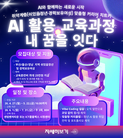 AI와 함께하는 새로운 시작
취약계층 (쉬었음 청년·경력보유여성) 맞춤형 커리어 치트키

AI 활용 교육과정 내 꿈을 잇다

모집대상 및 지원

·대상
- 부산/울산/경남 지역 쉬었음청년 및 경력보유여성

·혜택
- 교육훈련비 최대 25만원 지급
우수 AI 도구 (LLM) 유료 구독료 바우처 지원

일정 및 장소
·모집 기간
26.4.27.(월) ~ 5.22.(금) 16:00까지
·교육기간
26.6.1.(월) ~ 7.31.(금) / 주 3회, 80H
·교육 장소
센텀벤처타운 또는 ICT콤플렉스 시청센터

주요내용
- Vibe coding 실습 : 오직 말만으로 코딩 없이 웹/앱 제작
- 맞춤형 커리큘럼 : 청년 AI 활용 취업 전량 및 포트폴리오 제작

자세히보기 >