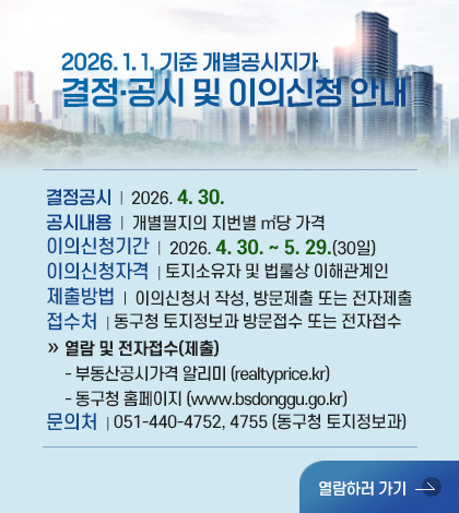 2026. 1. 1. 기준 개별공시지가
결정·공시 및 이의신청 안내

결정공시  |  2026. 4. 30.
공시내용  |  개별필지의 지번별 ㎡당 가격
이의신청기간  |  2026. 4. 30. ~ 5. 29.(30일)
이의신청자격  | 토지소유자 및 법룰상 이해관계인
제출방법  |  이의신청서 작성, 방문제출 또는 전자제출
접수처  | 동구청 토지정보과 방문접수 또는 전자접수
» 열람 및 전자접수(제출)
   - 부동산공시가격 알리미 (realtyprice.kr)
   - 동구청 홈페이지 (www.bsdonggu.go.kr)
문의처  | 051-440-4752, 4755 (동구청 토지정보과)

열람하러 가기 >