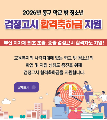 2026년 동구 학교 밖 청소년
검정고시 합격축하금 지원

부산 지자체 최초 초졸, 중졸 검정고시 합격자도 지원!

교육복지의 사각지대에 있는 학교 밖 청소년의 학업 및 자립 성취도 증진을 위해 검정고시 합격축하금을 지원합니다.

상세보기 >