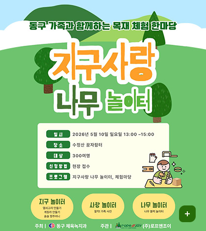 동구 가족과 함께하는 목재 체험 한마당
지구사랑 나무 놀이터
일시 : 2026년 5월 10일 일요일 13:00-15:00
장소 : 수정산 꿈자람터
대상 : 300여명
신청방법 : 현장 접수
프포그램 : 지구사랑 나무 놀이터, 체험마당

지구 놀이터
열쇠고리 만들기
게릴라 만들기
솔솔 향주머니

사랑 놀이터
찰칵! 가족 사진

나무 놀이터
나무 블럭 놀이터

주최 | 동구 체육녹지과
주관 | ropeJoy (주)로프앤조이

더보기
