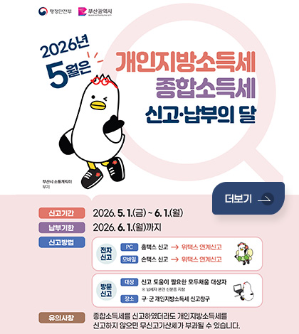 행정안전부 / 부산광역시

2026년 5월은 개인지방소득세 종합소득세 신고·납부의 달
(부산시 소통캐릭터 부기)
신고기간 : 2026.5.1.(금)~ 6.1.(월)
납부기한 : 2026.6.1.(월)까지
신고방법 : 
(전자신고)
PC : 홈택스 신고 → 위택스 연계신고
모바일 : 손택스 신고 → 위택스 연계신고
(방문신고)
대상 : 신고 도움이 필요한 모두채움 대상자
※ 납세자 본인 신분증 지참
장소 : 구·군 개인지방소득세 신고창구
유의사항 : 종합소득세를 신고하였더라도 개인지방소득세를
신고하지 않으면 무신고가산세가 부과될 수 있습니다.
더보기