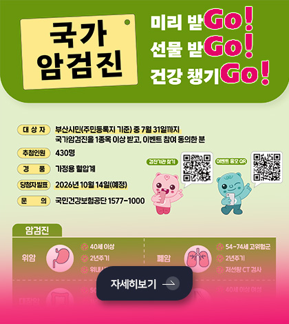 국가 암검진
미리받Go!
선물 받Go!
건강 챙기Go!

대상자
부산시민(주민등록지 기준)중 7월31일까지 국가암검진을 1종목 이상 받고, 이벤트 참여 동의한 분

추첨인원
430명

경품
가정용 혈압계

당첨자 발표
2026년 10월 14일(예정)

문의
국민건강보험공단 1577-1000

검진기관 찾기
QR코드링크(https://www.nhis.or.kr/nhis/healthin/retrieveExmdAdminSearch.do)

이벤트 응모 QR
QR코드링크(http://m.nhis.or.kr:8080/survey.jsp?p=3297&r=05)

자세히보기 >