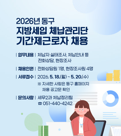 2026년 동구 지방세입 체납관리단 기간제근로자 채용
업무내용 : 체납자 실태조사, 체납안내 등 전화상담, 현장조사
채용인원 : 전화상담원 1명, 현장조사원 4명
서류접수 : 2026. 5. 18.(월) ~ 5. 20.(수)
※ 자세한 사항은 동구 홈페이지 채용 공고문 확인
문의사항 : 세무2과 체납정리팀 ☎ 051-440-4242