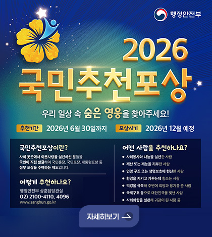 행정안전부

2026 국민추천포상
우리 일상 속 숨은 영웅을 찾아주세요!
추천기간 : 2026년 6월 30일까지
포상시기 : 2026년 12월 예정

국민추천포상이란?
사회 곳곳에서 이웃사랑을 실천하신 분들을
국민이 직접 발굴하여 국민훈장, 국민포장, 대통령표창 등
정부 포상을 수여하는 제도입니다.

어떻게 추천하나요?
행정안전부 상훈담당관실
02) 2100-4110, 4096
www.sanghun.go.kr

어떤 사람을 추천하나요?
• 사회봉사와 나눔을 실천한 사람
• 재산 또는 재능을 기부한 사람
• 인명 구조 또는 생명보호에 헌신한 사람
• 환경을 지키고 가꾸는데 힘쓰는 사람
• 역경을 극복해 주변에 희망과 용기를 준 사람
• 국제구호 등으로 대한민국을 빛낸 사람
• 사회화합을 실천해 귀감이 된 사람 등

자세히보기
