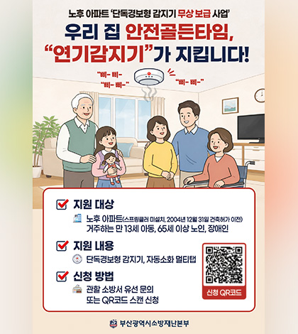 노후 아파트 단독경보형 감지기 무상 보급 사업
우리 집 안전골든타임, 연기감지기가 지킵니다!

지원 대상
노후 아파트(스프링클러 미설치, 2004년 12월 31일 건축허가 이전)
거주하는 만 13세 아동, 65세 이상 노인, 장애인

지원 내용
단독경보형 감지기, 자동소화 멀티탭

신청 방법
관할 소방서 유선 문의 또는 QR코드 스캔 신청
신청QR코드 (링크바로가기 : https://119.busan.go.kr/supportcenter)

부산광역시소방재난본부