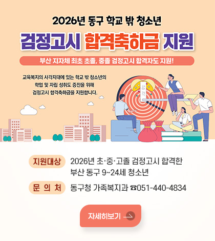 2026년 동구 학교 밖 청소년
검정고시 합격축하금 지원
부산 지자체 최초 초졸, 중졸 검정고시 합격자도 지원!

교육복지의 사각지대에 있는 학교 밖 청소년의
학업 및 자립 성취도 증진을 위해
검정고시 합격축하금을 지원합니다.

지원대상 : 2026년 초·중·고졸 검정고시 합격한 부산 동구 9~24세 청소년
문의처 : 동구청 가족복지과 ☎051-440-4834
자세히보기