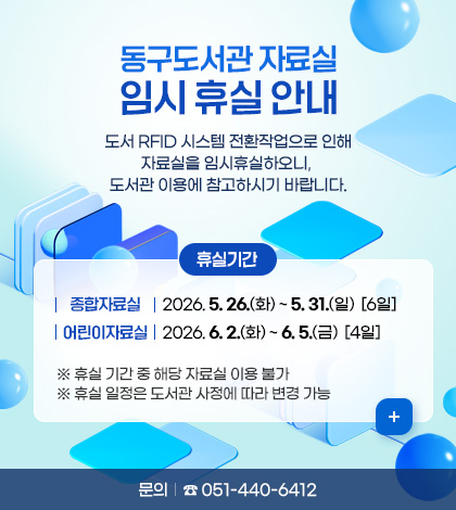 동구도서관 자료실 임시 휴실 안내
도서 RFID 시스템 전환작업으로 인해 자료실을 임시휴실하오니, 도서관 이용에 참고하시기 바랍니다.

휴실기간 
  (종합자료실) 2026. 5. 26.(화) ~ 5. 31.(일) [6일]
  (어린이자료실) 2026. 6. 2.(화) ~ 6. 5.(금) [4일]
   ※ 휴실 기간 중 해당 자료실 이용 불가
   ※ 휴실 일정은 도서관 사정에 따라 변경 가능
문의 : ☎051-440-6412
더보기