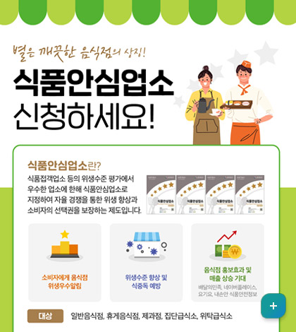 별은 깨끗한 음식점의 상징!!
식품안심업소 신청하세요!

-식품안전업소란? 식품접객업소 등의 위생수준 평가에서 우수한 업소에 한해 식품안심업소로 지정하여 자율 경재응ㄹ 통한 위생 향상과 소비자의 선택권을 보장하는 제도입니다.
-소비자에게 음식점 위행우수알림
-위생수준 향샹 및 식중독 예방
-음식점 홍보효과 및 매출 상승 기대
대상: 일반음식점, 휴게 음식점, 제과점, 집단급식소, 위탁급식소
자세히보기