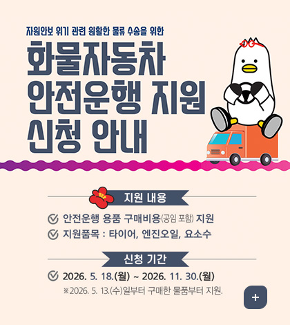 자원안보 위기 관련 원활한 물류 수송을 위한
화물자동차 안전운행 지원 신청 안내

지원 내용
안전운행 용품 구매비용(공임 포함) 지원
지원품목 : 타이어, 엔진오일, 요소수

신청 기간
2026. 5. 18.(월) ~ 2026. 11. 30.(월)
※2026. 5. 13.(수)일부터 구매한 물품부터 지원.

더보기