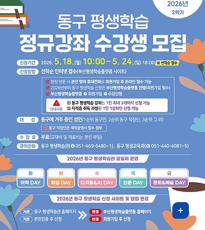2026년 2학기 동구 평생학습 정규강좌 수강생 모집

신청기간 : 2026. 5. 18.(월) 10:00~ 5. 24.(일) 18:00 ※ 선착순 접수
신청방법 : 선착순 인터넷 접수(부산평생학습플랫폼 사이트)
☑ 현장 방문 시 본인 명의 휴대전화로 회원가입 후 온라인 접수 가능
☑ 2026년부터 동구 평생학습 신청은 부산평생학습플랫폼 진행(회원가입 필수)
☑ 부산평생학습플랫폼 - 회원가입 - 수강신청
안내사항
1 동구 평생학습 강좌는 1인 최대 3개까지 신청 가능
2 자격증 취득 과정은 1인 1강좌만 신청 가능

대상 : 동구에 거주 중인 성인(1순위 동구민, 2순위 동구 직장인, 3순위 그 외)
☑ 동구 직장인은 재직증명서 필수 첨부
수강료 : 무료(교재비 및 재료비는 본인 부담)
문의전화 : 동구 평생학습관(051-469-6480~1), 동구 평생교육과(051-440-4081~5)
2026년 동구 평생학습관 요일제 운영
월 : 어학 DAY
화 : 취업 DAY
수 : 디지털.AI DAY
목 : 인문 DAY
금 : 문화.예술 DAY
2026년 동구 평생학습 신청 사이트 및 방법 변경
기존 : 동구 평생학습관 홈페이지 - 변경 : 부산평생학습플랫폼 홈페이지
기존 : 본인인증 후 신청 - 변경 : 회원가입 후 신청
더보기