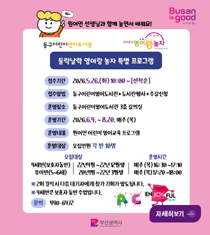 Busan is good

원어민 선생님과 함께 놀면서 배워요!

동구어린이영어도서관, 들락날락 영어랑 놀자

들락날락 영어랑 놀자 특별 프로그램

접수기간 2026.5.26.(화) 10:00 ~ [선착순]

접수방법 동구어린이영어도서관 ▶ 도서관행사 ▶ 수강신청

운영장소 동구어린이영어도서관 3층 강의실

운영기간 2026.6.4. ~ 8.20. 매주 (목)

운영내용 원어민 어린이 영어교육 프로그램

운영대상
- 모집인원- 각 반 10명
- 모집대상- 4세반(보호자동반) 22년4월 ~ 22년 12월생 -운영시간- 매주 (목) 16:30 ~17:10 

- 모집대상- 유아반(5~6세) 20년1월 ~ 22년 3월생 -운영시간- 매주 (목) 17:20 ~18:00

※ 2회 결석 시 다음 대기자에게 참가 기회가 양도됩니다.
※ 4세반은 보호자 동반 수업입니다.

문의 440-6472

자세히보기 >

부산광역시