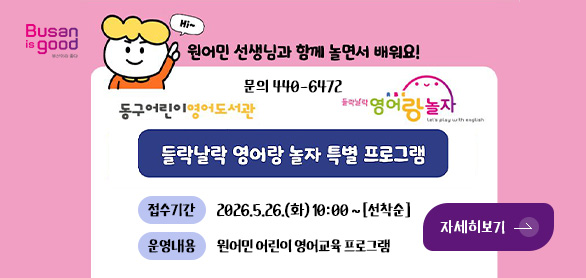 Busan is good

원어민 선생님과 함께 놀면서 배워요!

문의 440-6472

동구어린이영어도서관, 들락날락 영어랑 놀자

들락날락 영어랑 놀자 특별 프로그램

접수기간 2026.5.26.(화) 10:00 ~ [선착순]
운영내용 원어민 어린이 영어교육 프로그램

자세히보기 >