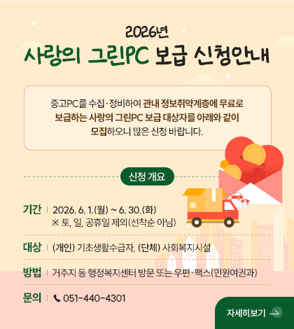 2026년
사랑의 그린PC 보급 신청안내
중고PC를 수집·정비하여 관내 정보취약계층에 무료로
보급하는 사랑의 그린PC 보급 대상자를 아래와 같이
모집하오니 많은 신청 바랍니다.
신청 개요
기간 | 2026. 6. 1.(월) ~ 6. 30.(화) ※ 토, 일, 공휴일 제외(선착순 아님)
대상 | (개인) 기초생활수급자, (단체) 사회복지시설
방법 | 거주지 동 행정복지센터 방문 또는 우편·팩스(민원여권과)
문의 | ☎ 051-440-4301
자세히보기 >