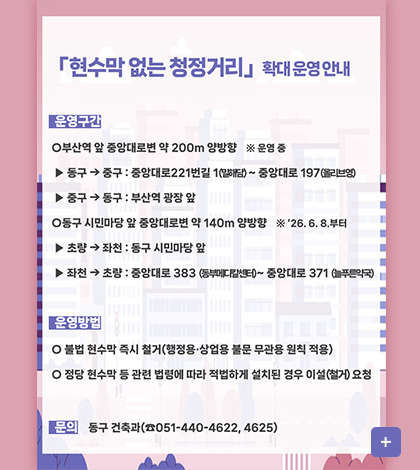 현수막 없는 청정거리 확대 운영 안내
운영구간
○부산역 앞 중앙대로변 약 200m 양방향 ※ 운영 중
▶ 동구 → 중구 : 중앙대로 221번길 1(밀해담) ~ 중앙대로 197 (올리브영)
▶ 중구 → 동구 : 부산역 광장 앞
○동구 시민마당 앞 중앙대로변 약 140m 양방향 ※ 26.6.8. 부터
▶ 초량 → 좌천 : 동구 시민마당 앞
▶ 좌천 → 초량 : 중앙대로 383 (동부메디칼센터) ~ 중앙대로 371 (늘푸른약국)
운영방법
○불법 현수막 즉시 철거(행정용·상업용 불문 무관용 원칙 적용)
○정당 현수막 등 관련 법령에 따라 적법하게 설치된 경우 이설(철거) 요청
문의
동구 건축과(051-440-4622, 4625)
더보기+