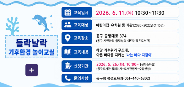 들락날락 기후환경 놀이교실

더보기+

교육일시 2026.6.11.(목) 10:30 ~ 11:30

교육대상 어린이집·유치원 등 기관 (2020~2022년생 15명)

교육장소 동구 중앙대로 374(동구 시민마당 들락날락 어린이작은도서관)

교육내용 해양 기후위기 구조대, 아픈 바다를 지키는 나는 바다 지킴이

신청기간 2026.5.26.(화) 10:00 ~ [선착순 마감]
(동구도서관 홈페이지-도서관행사-수강신청)

문의사항 동구청 평생교육과(051-440-6302)