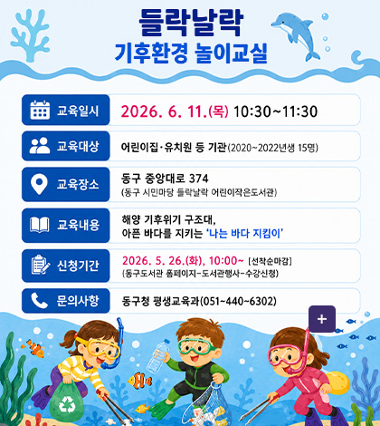 들락날락 기후환경 놀이교실

교육일시 2026.6.11.(목) 10:30 ~ 11:30

교육대상 어린이집·유치원 등 기관 (2020~2022년생 15명)

교육장소 동구 중앙대로 374(동구 시민마당 들락날락 어린이작은도서관)

교육내용 해양 기후위기 구조대, 아픈 바다를 지키는 나는 바다 지킴이

신청기간 2026.5.26.(화) 10:00 ~ [선착순 마감]
(동구도서관 홈페이지-도서관행사-수강신청)

문의사항 동구청 평생교육과(051-440-6302)

더보기+
