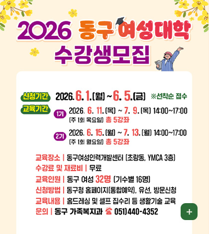 2026 동구 여성대학 수강생모집
신청기간
2026.6.1.(월) ~ 6.5.(금) ※선착순 접수
교육기간
1기 2026.6.11.(목) ~ 7.9.(목) 14:00 ~ 17:00
(주 1회 목요일) 총 5강좌
2기 2026.6.15.(월) ~ 7.13.(월) 14:00 ~ 17:00
(주 1회 월요일) 총 5강좌
교육장소 | 동구여성인력개발센터 (초량동, YMCA 3층)
수강료 및 재료비 | 무료
교육인원 | 동구 여성 32명 (기수별 16명)
신청방법 |동구청 홈페이지 (통합예약), 유선, 방문신청
교육내용 | 홈드레싱 및 셀프 집수리 등 생활기술 교육
문의 | 동구 가족복지과 051)440-4352
더보기+