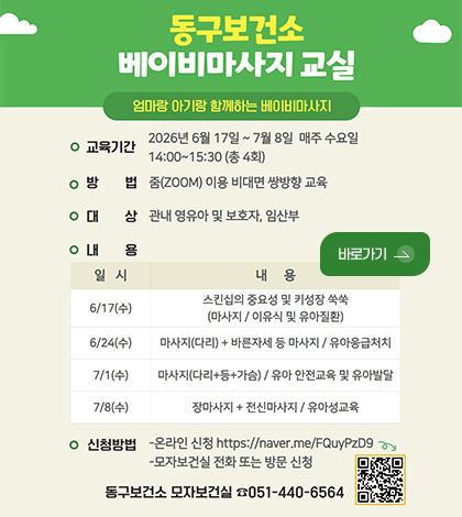 동구보건소
베이비마사지 교실

엄마랑 아기랑 함께하는 베이비마사지

○교육기간 2026년 6월 17일 ~ 7월 8일 매주 수요일 14:00 ~ 15:30 (총4회)

○방법 줌(ZOOM)을 이용 비대면 쌍방향 교육

○대상 관내 영유아 및 보호자, 임산부

바로가기 >

○내용
일시, 내용
[일시]6/17일(수) [내용]스킨십의 중요성 및 키성장 쑥쑥(마사지 / 이유식 및 유아질환)
[일시]6/24(수) [내용]마사지(다리) + 바른자세 등 마사지 / 유아응급처치
[일시]7/1(수) [내용]마사지(다리+등+가슴) / 유아 안전교육 및 유아발달 
[일시]7/8(수) [내용]장마사지+전신마사지 / 유아성교육

○신청방법
-온라인 신청 https://naver.me/FQuyPzD9
-모자보건실 전화 또는 방문 신청

동구보건소 모자보건실 051-440-6564

QR코드링크(https://naver.me/FQuyPzD9)