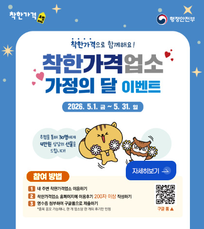 착한가격, 행정안전부
착한가격으로 함께해요!
착한가격업소
가정의 달 이벤트
2026.5.1. 금 ~ 5.31. 일
추첨을 통해 30명에게 4만원 상당의 선물을 드립니다!
자세히보기 >
참여방법
1 내 주변 착한가격업소 이용하기
2 착한가격업소 홈페이지에 이용후기 200자 이상 작성하기
3 영수증 첨부하여 구글폼으로 제출하기
* 중복 응모 가능하나, 한 개 업소당 한 개의 후기만 인정
QR코드링크(https://m.site.naver.com/26Grk)
구글폼▲