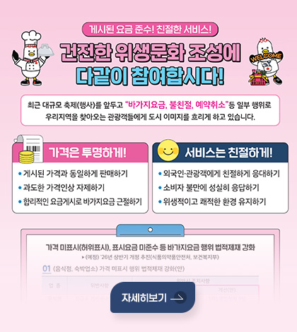 게시된 요금 준수! 친절한 서비스!

건전한 위생문화 조성에
다같이 참여합시다!
최근 대규모 축제(행사)를 앞두고 바가지요금, 불친절, 예약취소등 일부 행위로
우리지역을 찾아오는 관광객들에게 도시 이미지를 흐리게 하고 있습니다.

가격은 투명하게!
• 게시된 가격과 동일하게 판매하기
• 과도한 가격인상 자제하기
• 합리적인 요금게시로 바가지요금 근절하기

서비스는 친절하게!
• 외국인·관광객에게 친절하게 응대하기
• 소비자 불만에 성실히 응답하기
• 위생적이고 쾌적한 환경 유지하기

자세히보기