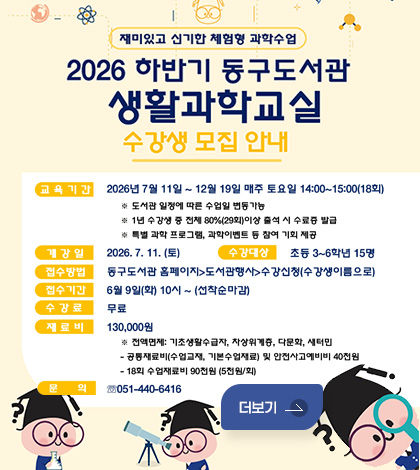 재미있고 신기한 체험형 과학수업
2026 하반기 동구도서관 생활과학교실 수강생 모집 안내
교육기간 : 2026년 7월 11일 ~ 12월 19일 매주 토요일 14:00~15:00(18회)
※ 도서관 일정에 따른 수업일 변동가능
※ 1년 수강생 중 전체 80%(29회)이상 출석 시 수료증 발급
※ 특별 과학 프로그램, 과학이벤트 등 참여 기회 제공
개강일 : 2026.7. 11. (토)
수강대상 : 초등 3~6학년 15명
접수방법 : 동구도서관 홈페이지-도서관행사-수강신청(수강생이름으로)
접수기간 : 6월 9일(화) 10시~ (선착순마감)
수강료 : 무료
재료비 : 130,000원
※ 전액면제: 기초생활수급자, 차상위계층, 다문화, 새터민
- 공통재료비(수업교재, 기본수업재료) 및 안전사고예비비 40천원
- 18회 수업재료비 90천원 (5천원/회)
문의 : ☎ 051-440-6416
더보기