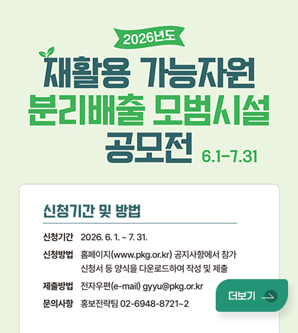 2026년도 재활용 가능자원 분리배출 모범시설 공모전 6.1-7.31

신청기간 및 방법
신청기간 : 2026.6.1. ~7.31.
신청방법 : 홈페이지(www.pkg.or.kr) 공지사항에서 참가 신청서 등 양식을 다운로드하여 작성 및 제출
제출방법 : 전자우편(e-mail) gyyu@pkg.or.kr
문의사 : 홍보전략팀 02-6948-8721~2
더보기