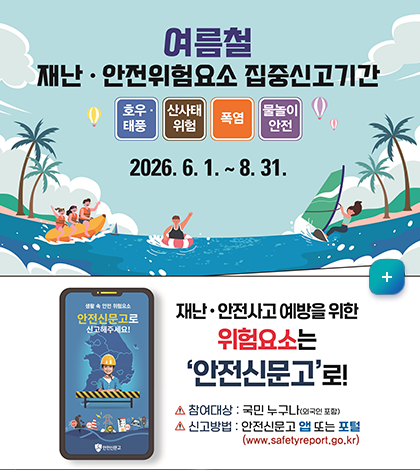 여름철
재난, 안전위험요소 집중신고기간
호우, 태풍, 산사태 위험, 폭염, 물놀이 안전
2026.6.1. ~8.31.

재난, 안전사고 예방을 위한 위험요소는 안전신문고로!
-참여대상: 국민 누구나(외국인포함)
-신고방법: 안전신문고 앱 또는 포털 (www.safetyreport.go.kr)
자세히보기