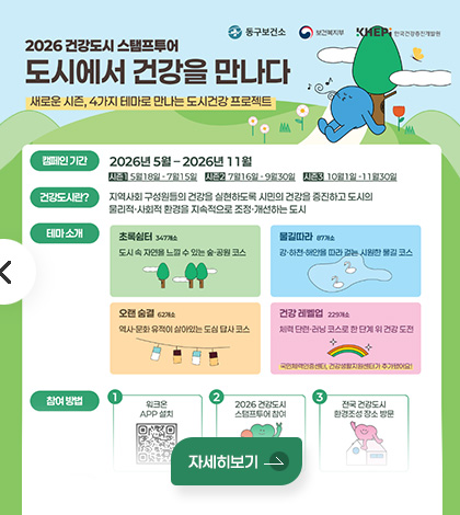 동구보건소 / 보건복지부 / KHEPi 한국건강증진개발원

2026 건강도시 스탬프투어
도시에서 건강을 만나다
새로운 시즌, 4가지 테마로 만나는 도시건강 프로젝트

캠페인 기간 : 2026년 5월-2026년 11월
시즌 1: 5월18일- 7월15일 시즌2 : 7월16일 -9월30일 시즌3 : 10월1일-11월30일

건강도시란? : 지역사회 구성원들의 건강을 실현하도록 시민의 건강을 증진하고 도시의
물리적·사회적 환경을 지속적으로 조정·개선하는 도시

테마 소개 : 
초록쉼터 347개소
도시 속 자연을 느낄 수 있는 숲·공원 코스

물길따라 87개소
강·하천·해안을 따라 걷는 시원한 물길 코스

오랜 숨곁 62개소
역사·문화 유적이 살아있는 도심 답사 코스

건강 레벨업 229개소
체력 단련·러닝 코스로 한 단계 위 건강 도전
국민체력인증센터, 건강생활지원센터가 추가됐어요!

참여방법
1 위크온 APP 설치
2 2026 건강도시 스탬프투어 참여
3 전국 건강도시 환경조성 장소 방문
자세히보기