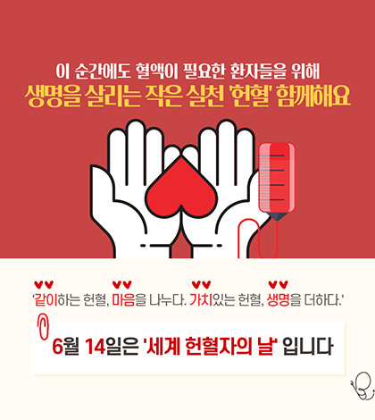 이 순간에도 혈액이 필요한 환자들을 위해
생명을 살리는 작은 실천 헌혈 함께해요
같이하는 헌혈, 마음을 나누다. 가치있는 헌혈, 생명을 더하다.
6월 14일은 세계 헌혈자의 날 입니다