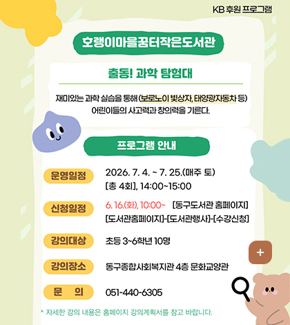KB 후원 프로그램
호랭이마을꿈터작은도서관
출동! 과학 탐험대
재미있는 과학 실습을 통해(보로노이 빛상자, 태양광자동차 등)
어린이들의 사고력과 창의력을 기른다.
프로그램 안내
운영일정 : 2026. 7.4. ~7.25.(매주 토) [총 4회], 14:00~15:00
신청일정 : 6.16.(화), 10:00~ [동구도서관 홈페이지] [도서관홈페이지]-[도서관행사]-[수강신청]
강의대상 : 초등 3~6학년 10명
강의장소 : 동구종합사회복지관 4층 문화교양관
문의 : 051-440-6305
* 자세한 강의 내용은 홈페이지 강의계획서를 참고 바랍니다.
더보기