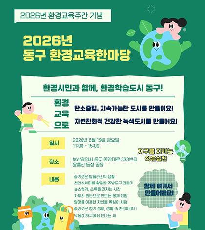 2026년 환경교육주간 기념
2026년 동구 환경교육한마당
환경시민과 함께, 환경학습도시 동구!
환경교육으로
탄소중립, 지속가능한 도시를 만들어요!
자연친화적 건강한 녹색도시를 만들어요!
일시 : 2026년 6월 19일 금요일 11:00- 15:00
장소 : 부산광역시 동구 중앙대로 333번길 윤흥신 동상 공원
내용 : 슬기로운 탈플라스틱 생활
천연수세미를 활용한 주방도구 만들기
숲스럽게, 초록을 만지는 시간
자투리 원단으로 만드는 봉제 체험
열매를 이용한 자연물 목걸이 체험
슬기로운 향기 생활, 생활 속 환경이야기
낙동강 하구에서 만나는 새
지구를 지키는 작은실천
함께 여기서 만들어봐요!