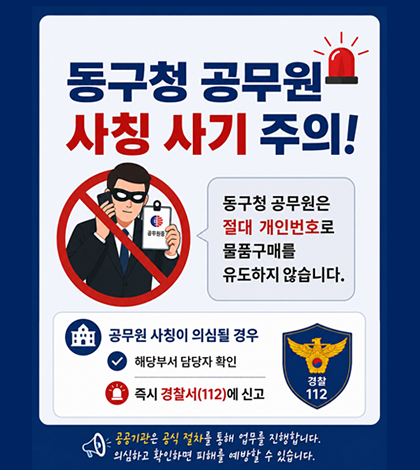 동구청 공무원
사칭 사기 주의!
동구청 공무원은 절대 개인번호로 물품구매를 유도하지 않습니다.
-공무원 사칭이 의심될 경우
-해당부서 담당자 확인
-즐시 경차서 112에 신고
(공공기관은 공식절차를 통해 업무를 진행합니다. 의심하고 확인하면 피해를 예방할 수 있습니다