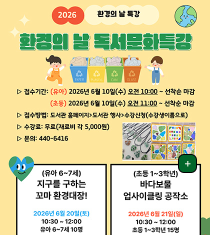 2026 환경의 날 특강
환경의 날 독서문화특강
▷ 접수기간 : (유아) 2026년 6월 10일(수) 오전 10:00 ~ 선착순 마감
(초등) 2026년 6월 10일(수) 오전 11:00 ~ 선착순 마감
▷ 접수방법 : 도서관 홈페이지 > 도서관 행사 > 수강신청(수강생이름으로)
▷ 수강료 : 무료(재료비 각 5,000원)
▷ 문의 : 440-6416
더보기+
(유아) 6~7세
지구를 구하는 꼬마 환경대장!
2026년 6월 20일(토)
10:30 ~ 12:00 유아 6~7세 10명
(초등 1~3학년)
바다보물 업사이클링 공작소
2026년 6월 21일(일)
10:30 ~ 12:00
초등 1~3학년 15명