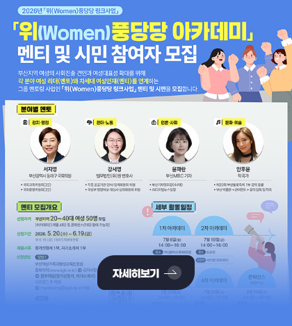 2026년 「위(Women)풍당당 링크사업」
「위(Women)풍당당 아카데미」 멘티 및 시민 참여자 모집
부산지역 여성의 사회진출 견인과 여성대표성 확대를 위해 각 분야 여성 리더(멘토)와 차세대 여성인재(멘티)를 연계하는 그룹 멘토링 사업인 「위(Women)풍당당 링크사업」멘티 및 시민을 모집합니다.
자세히보기 >