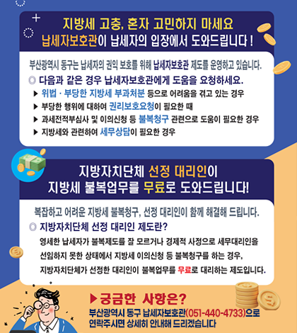 지방세 고충, 혼자 고민하지 마세요
납세자보호관이 납세자의 입장에서 도와드립니다!

[부산광역시 동구는 납세자의 권익 보호를 위해 납세자보호관 제도를 운영하고 있습니다]

다음과 같은 경우 납세자보호관에게 도움을 요청하세요
-위법, 부당한 지방세 부과처분 등으로 어려움을 겪고 있는 경우
-부당한 행위에 대하여 권리보호요청이 필요한 때
-과세전적부심사 및 이의신청 등 불복청구 관련으로 도움이 필요한 경우
-지방세와 관련하여 세무상담이 필요한 경우


[지방자치단체 선정 대리인이 지방세 불복업무를 무료로 도와드립니다!]
복잡하고 어려운 지방세 불복청구, 선정 대리인이 함께 해결해 드립니다

지방자치단체 선정 대리인 제도란?
영세한 납세자가 불복제도를 잘 모르거나 경제적 사정으로 세무대리인을 선임하지 모한 상태에서 
지방세 이의신청 등 불복청구를 하는 경우, 지방자치단체가 선정한 대리인이 불복업무를 무료로 
대리하는 제도입니다.

궁금한 사항은?
부산광역시 동구 납세자보호관으로(051-440-4733)으로 연락주시면 상세히 안내해드리겠습니다