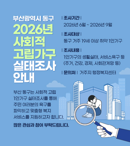 부산광역시 동구
2026년 사회적 고립가구 실태조사 안내
부산 동구는 사회적 고립 1인가구 실태조사를 통해
주민 여러분의 욕구를 파악하고
맞춤형 복지서비스를 지원하고자 합니다.
많은 관심과 참여 부탁드립니다.
조사기간 : 2026년 6월 ~ 2026년 9월
조사대상 : 동구 거주 19세 이상 취약 1인가구
조사내용 : 1인가구의 생활실태, 서비스욕구 등
(주거, 건강, 경제, 사회관계망 등)
문의처 : 거주지 행정복지센터
