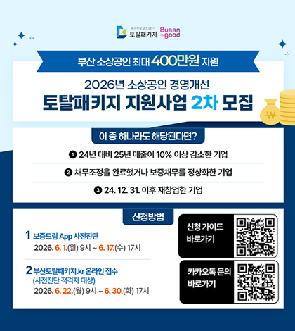 부산신용보증재단 토탈패키지 / Busan is good
부산 소상공인 최대 400만원 지원
2026년 소상공인 경영개선 토탈패키지 지원사업 2차 모집
이 중 하나라도 해당된다면?
1. 24년 대비 25년 매출이 10% 이상 감소한 기업
2. 채무조정을 완료했거나 보증채무를 정상화한 기업
3. 24.12. 31. 이후 재창업한 기업
신청방법
1. 보증드림 App 사전진단
2026.6.1.(월) 9시 ~ 6. 17.(수) 17시
2. 부산토탈패키지.kr 온라인 접수 (사전진단 적격자 대상)
2026.6.22.(월) 9시 ~ 6.30.(화) 17시
신청 가이드 바로가기 QR코드 (링크 바로가기 : https://m.site.naver.com/21HEN)
카카오톡 문의 바로가기 QR코드 (링크 바로가기 : https://m.site.naver.com/21tbj)