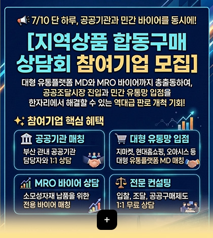 7/10 단 하루, 공공기관과 민간 바이어를 동시에!
[지역상품 합동구매 상담회 참여기업 모집]
대형 유통플랫폼 MD와 MRO 바이어까지 총출동하여, 공공조달시장 진입과 민간 유통망 입점을 한자리에서 해결할 수 있는 역대급 판로 개척 기회!

참여기업 핵심 혜택

공공기관 매칭
부산 관내 공공기관 담당자와 1:1 상담

대형 유통망 입점
지마켓, 현대홈쇼핑, 오아시스 등 대형 유통플랫폼 MD 매칭

MRO 바이어 상담
소모성자재 납품을 위한 전용 바이어 매칭

전문 컨설팅
입찰, 조달, 공공구매제도 1:1 무료 상담

더보기+