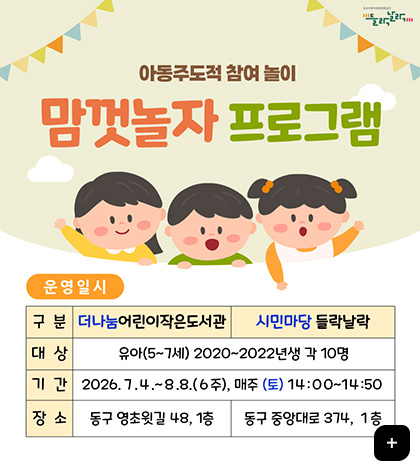 아동주도적 참여 놀이
맘껏놀자 프로그램
운영일시
구분 : 더나눔 어린이 작은도서관
대상 : 유아(5~7세) 2020~2022년생 각 10명
기간 : 2026.7.4.~8.8. (6주), 매주 (토) 14:00 ~ 14:50
장소 : 동구 영초윗길 48, 1층
구분 : 시민마당 들락날락
대상 : 유아(5~7세) 2020~2022년생 각 10명
기간 : 2026.7.4.~8.8. (6주), 매주 (토) 14:00 ~ 14:50
장소 : 동구 중앙대로 374, 1층
더보기 +