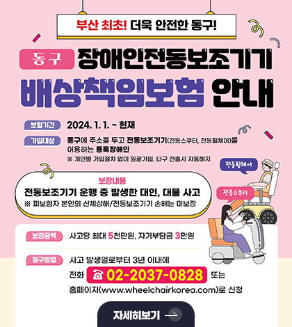 부산 최초! 더욱 안전한 동구
동구 장애인전동보조기기 배상책임보험 안내
보험기간
2024.1.1. ~ 현재
가입대상
동구에 주소를 두고 전동보조기기(전동스쿠터, 전동휠체어)를 이용하는 등록장애인
※개인별 가입절차 없이 일괄가입, 타구 전출시 자동해지
버장내용
전동보조기기 운행 중 발생한 대인, 대물 사고
※ 피보험자 본인의 신체상해/전동보조기기 소해는 미보장
전동휠체어
전동스쿠터
보장금액
사고당 최대 5천만원, 자기부담금 3만원
청구방법
사고 발생일로부터 3년 이내에 전화 02-2037-0828 또는 홈페이지 (www.wheelchairkorea.com)로 신청
자세히보기 >