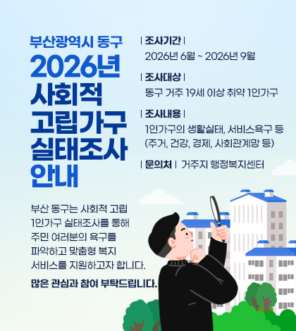 부산광역시 동구
2026년 사회적 고립가구 실태조사 안내
부산 동구는 사회적 고립 1인가구 실태조사를 통해
주민 여러분의 욕구를 파악하고
맞춤형 복지서비스를 지원하고자 합니다.
많은 관심과 참여 부탁드립니다.
조사기간 : 2026년 6월 ~ 2026년 9월
조사대상 : 동구 거주 19세 이상 취약 1인가구
조사내용 : 1인가구의 생활실태, 서비스욕구 등
(주거, 건강, 경제, 사회관계망 등)
문의처 : 거주지 행정복지센터