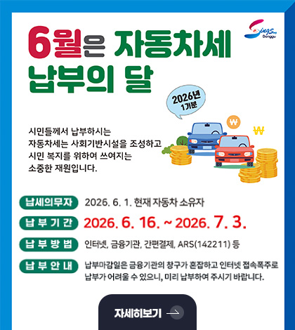 6월은 자동차세 납부의 달
2026년 1기분
시민들께서 납부하시는 자동차세는 사회기반시설을 조성하고 시민 복지를 위하여 쓰여지는 소중한 재원입니다.
납세의무자
2026.6.1. 현재 자동차 소유자
납부기간
2026.6.16. ~ 2026.7.3.
납부방법
인터넷,금융기관,간편결제,ARS(142211)등
납부안내
납부마감일은 금융기관의 창구가 혼잡하고 인터넷 접속폭주로 납부가 어려울 수 있으니, 미리 납부하여 주시기 바랍니다.
자세히보기 >