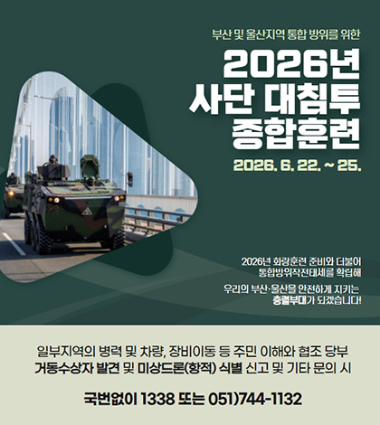 부산 및 울산지역 통합 방위를 위한
2026년 사단 대침투 종합훈련
2026.6.22 .~ 25.
2026년 화랑훈련 준비와 더불어
통합방위작전태세를 확립해
우리의 부산·울산을 안전하게 지키는
충렬부대가 되겠습니다!
일부지역의 병력 및 차량, 장비이동 등 주민 이해와 협조 당부
거동수상자 발견 및 미상드론(항적) 식별 신고 및 기타 문의 시
국번없이 1338 또는 051)744-1132