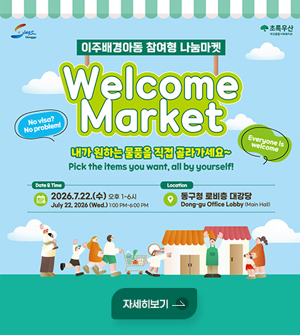 Sings Donggu / 초록우산
이주배경아동 참여형 나눔마켓
Welcome Market
내가 원하는 물품을 직접 골라가세요~
Pick the items you want, all by yourself!
No visa? No problem!
Everyone is welcome
Date & Time
2026.7.22.(수) 오후 1~6시
July 22, 2026 (Wed.) 1:00 PM~6:00 PM
Location
동구청 로비층 대강당
Dong-gu Office Lobby (Main Hall)
자세히보기
