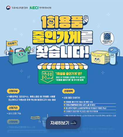 기후에너지환경부 / KECI 한국환경보전원
1회용품 줄인가게를 찾습니다!
1회용품 줄인가게란?
매장 내 1회용품 감량을 적극 실천한
1회용품 줄인가게 중 우수한 업체
신청대상
식품접객업, 집단급식소, 종합소매업 중 1회용품 사용을
최소화하고 자원순환 문화 확산에 동참하고자 하는 매장
신청기간
상시 신청 가능
선정혜택
• 선정 매장 인센티브
1회용품 줄인가게 지정서 및 현판 수여
자원순환플랫폼에 매장 상호 노출 및 홍보
중소벤처기업부 소상공인정책자금 우대금리 적용(0.1%p)
다회용기 보급지원 국고보조 사업 우선지원 등
* 관할 지자체 예산 편성 및 소진 등 여건에 따라 우선지원 여부는 달라질 수 있음
자세히보기