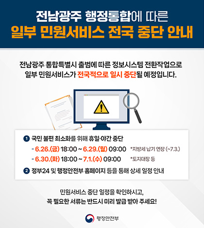 전남광주 행정통합에 따른 일부 민원서비스 전국 중단 안내
전남광주 통합특별시 출범에 따른 정보시스템 전환작업으로
일부 민원서비스가 전국적으로 일시 중단될 예정입니다.
1 국민 불편 최소화를 위해 휴일·야간 중단
- 6.26.(금)18:00~6.29.(월) 09:00 *지방세납기 연장(~7.3.)
- 6.30.(화) 18:00~7.1.(수) 09:00 *토지대장 등
2 정부24 및 행정안전부 홈페이지 등을 통해 상세 일정 안내
민원서비스 중단 일정을 확인하시고,
꼭 필요한 서류는 반드시 미리 발급 받아 주세요!
행정안전부