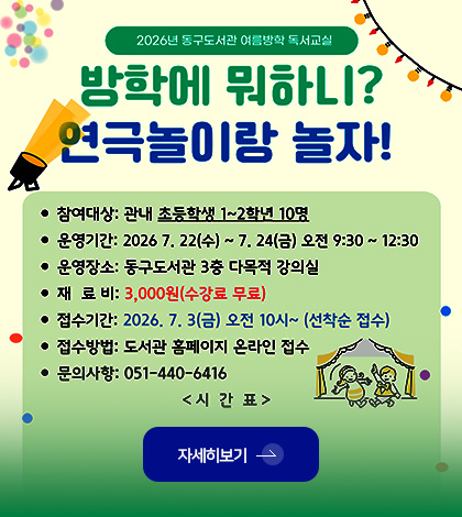 2026년 동구도서관 여름방학 독서실
방학에 뭐하니? 연극놀이랑 놀자!
· 참여대상 : 관내 초등학생 1~2학년 10명
· 운영기간 : 2026.7.22(수) ~ 7.24(금) 오전 9:30 ~ 12:30
· 운영장소 : 동구도서관 3층 다목적 강의실
· 재료비 : 3,000원(수강료 무료)
· 접수기간 : 2026.7.3.(금) 오전 10시 ~ (선착순 접수)
· 접수방법 : 도서관 홈페이지 온라인 접수
· 문의사항 : 051-440-6416
<시간표>
자세히보기 >