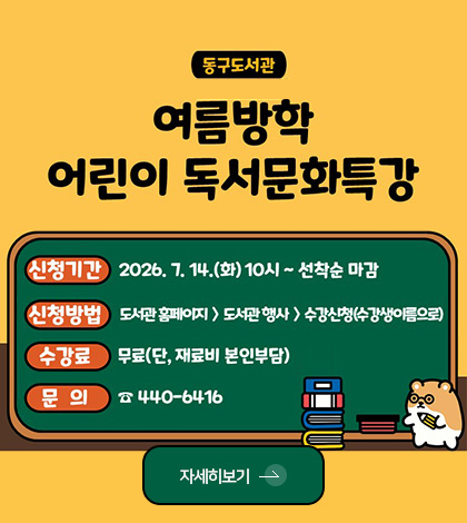 동구도서관 여름방학 어린이 독서문화특강
신청기간 : 2026.7.14.(화) 10시 ~ 선착순 마감
신청방법 : 도서관 홈페이지 > 도서관 행사 > 수강신청(수강생이름으로)
수강료 : 무료(단, 재료비 본인부담)
문의 : 440-6416
자세히보기 >